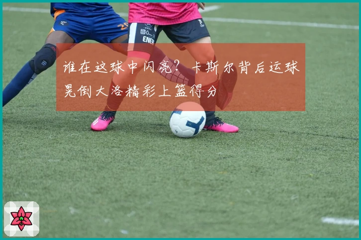 谁在这球中闪亮？卡斯尔背后运球晃倒大洛精彩上篮得分