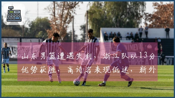 山东男篮遭遇失利，浙江队以13分优势获胜，高诗岩表现低迷，新外援与战术不符