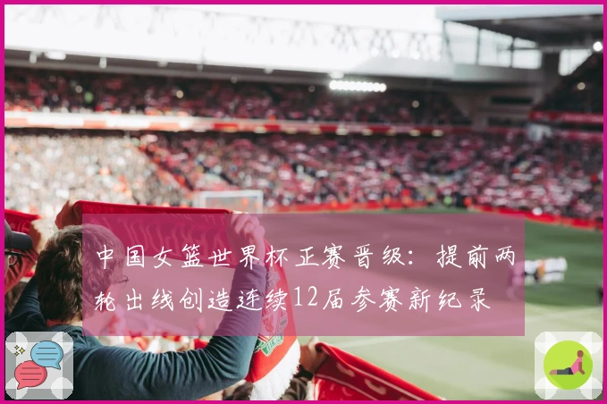 中国女篮世界杯正赛晋级:提前两轮出线创造连续12届参赛新纪录
