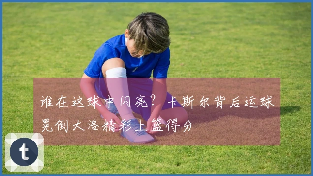 谁在这球中闪亮？卡斯尔背后运球晃倒大洛精彩上篮得分