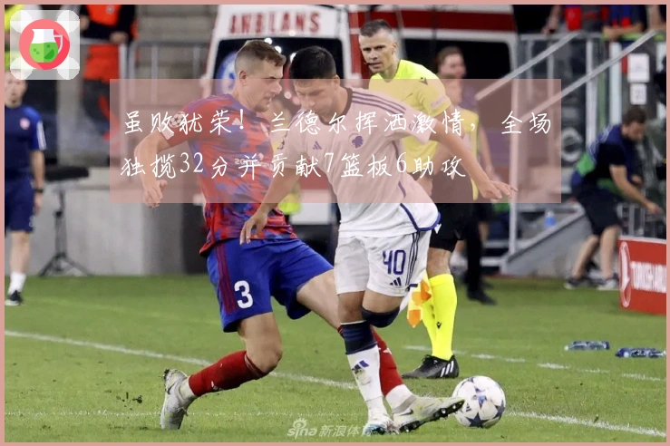 虽败犹荣！兰德尔挥洒激情，全场独揽32分并贡献7篮板6助攻