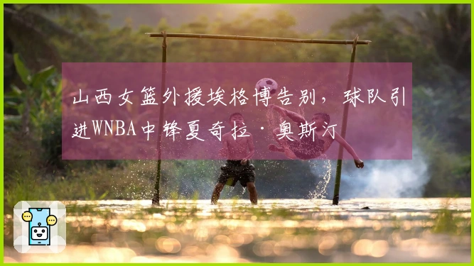 山西女篮外援埃格博告别，球队引进WNBA中锋夏奇拉·奥斯汀