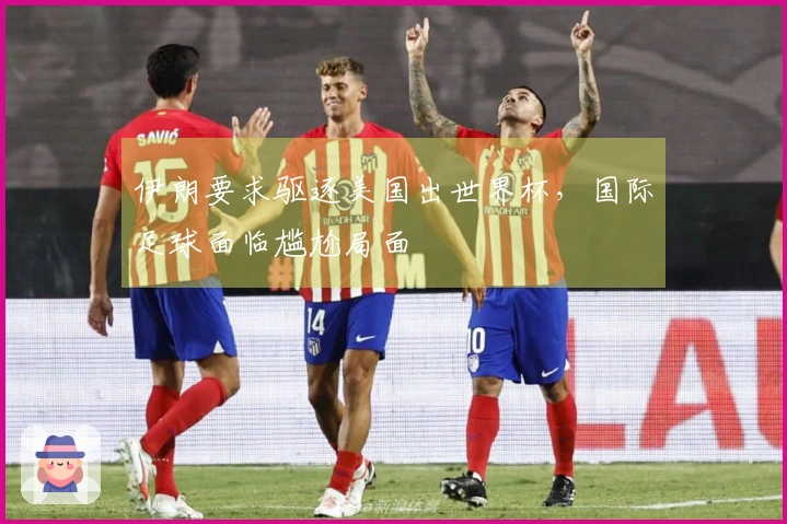 伊朗要求驱逐美国出世界杯，国际足球面临尴尬局面