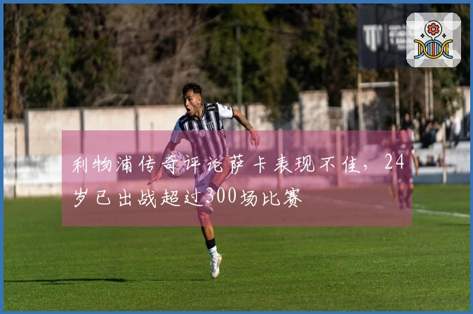 利物浦传奇评论萨卡表现不佳，24岁已出战超过300场比赛