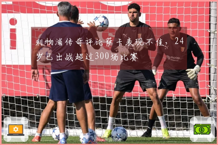 利物浦传奇评论萨卡表现不佳，24岁已出战超过300场比赛