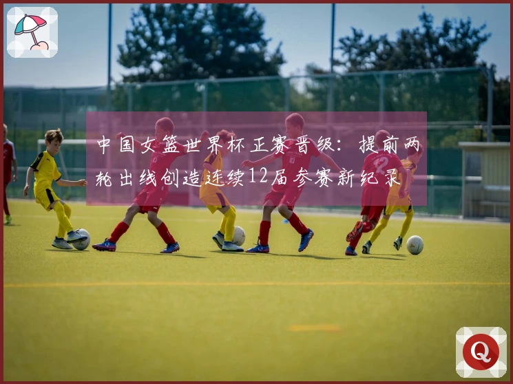中国女篮世界杯正赛晋级：提前两轮出线创造连续12届参赛新纪录