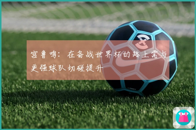 宫鲁鸣：在备战世界杯的路上需与更强球队切磋提升