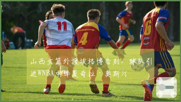 山西女篮外援埃格博告别，球队引进WNBA中锋夏奇拉·奥斯汀