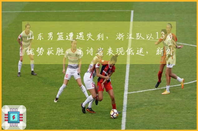 山东男篮遭遇失利，浙江队以13分优势获胜，高诗岩表现低迷，新外援与战术不符